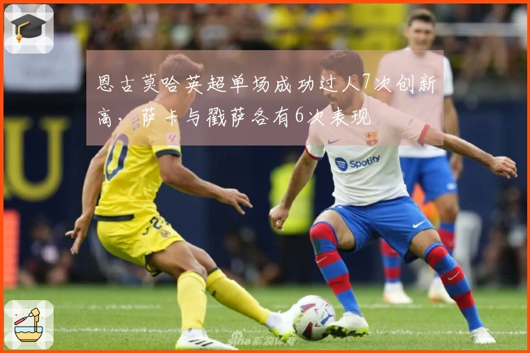 恩古莫哈英超单场成功过人7次创新高，萨卡与戳萨各有6次表现